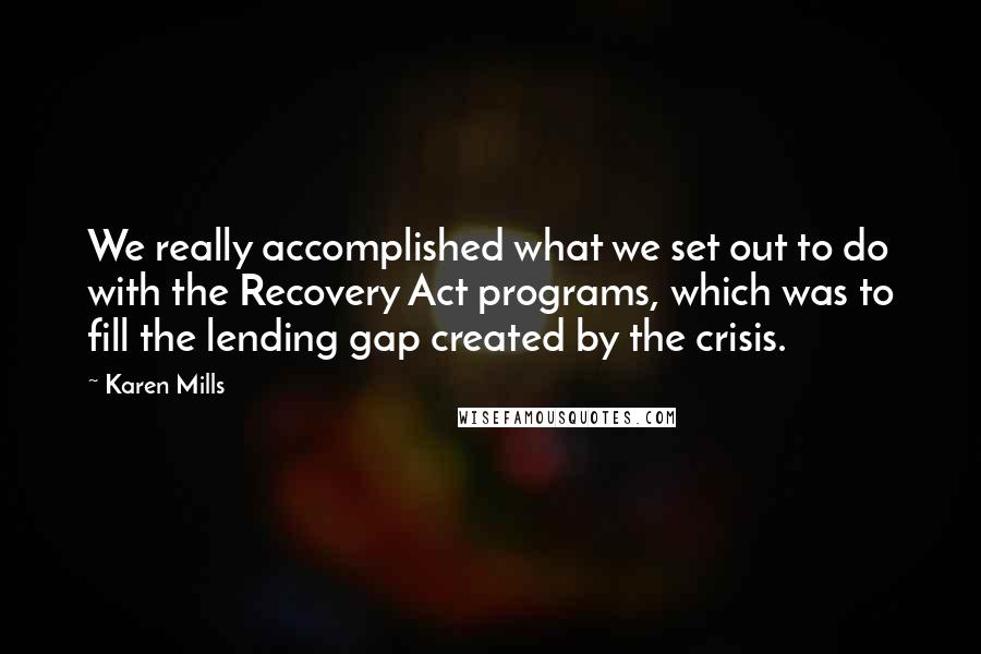 Karen Mills Quotes: We really accomplished what we set out to do with the Recovery Act programs, which was to fill the lending gap created by the crisis.