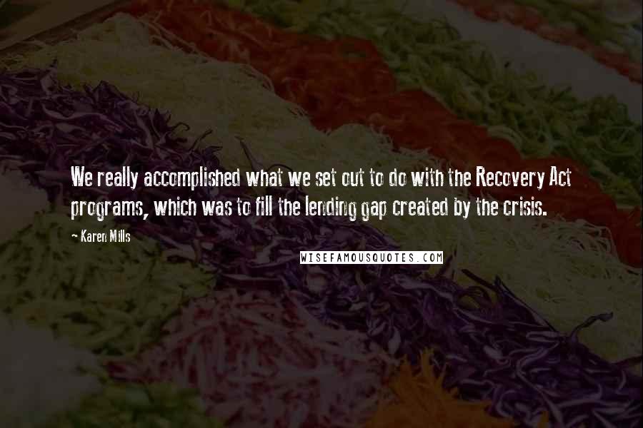 Karen Mills Quotes: We really accomplished what we set out to do with the Recovery Act programs, which was to fill the lending gap created by the crisis.