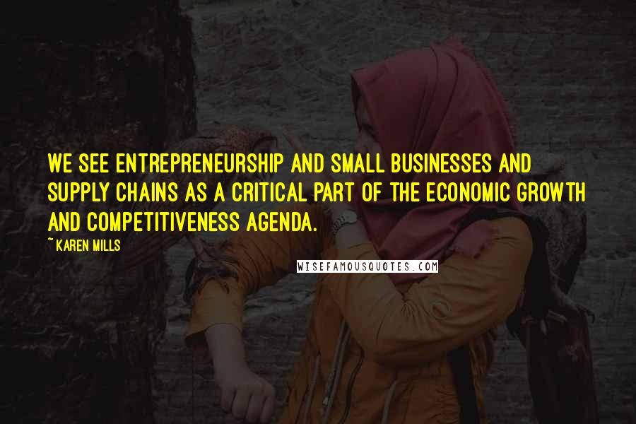 Karen Mills Quotes: We see entrepreneurship and small businesses and supply chains as a critical part of the economic growth and competitiveness agenda.