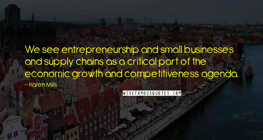 Karen Mills Quotes: We see entrepreneurship and small businesses and supply chains as a critical part of the economic growth and competitiveness agenda.