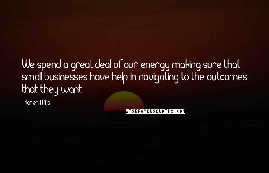 Karen Mills Quotes: We spend a great deal of our energy making sure that small businesses have help in navigating to the outcomes that they want.