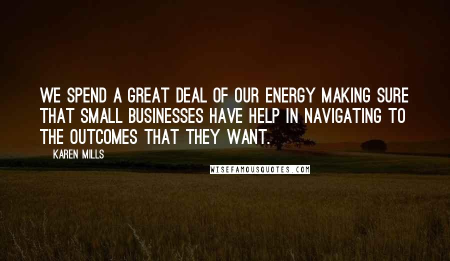 Karen Mills Quotes: We spend a great deal of our energy making sure that small businesses have help in navigating to the outcomes that they want.