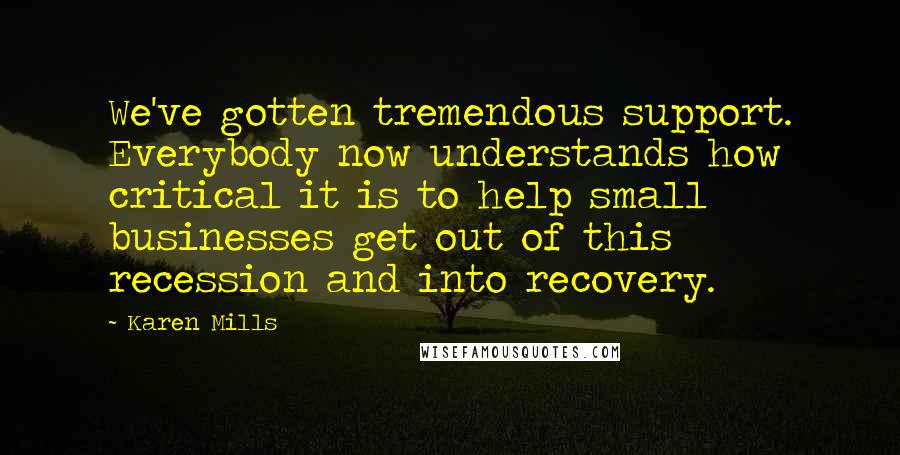Karen Mills Quotes: We've gotten tremendous support. Everybody now understands how critical it is to help small businesses get out of this recession and into recovery.