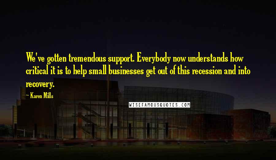 Karen Mills Quotes: We've gotten tremendous support. Everybody now understands how critical it is to help small businesses get out of this recession and into recovery.