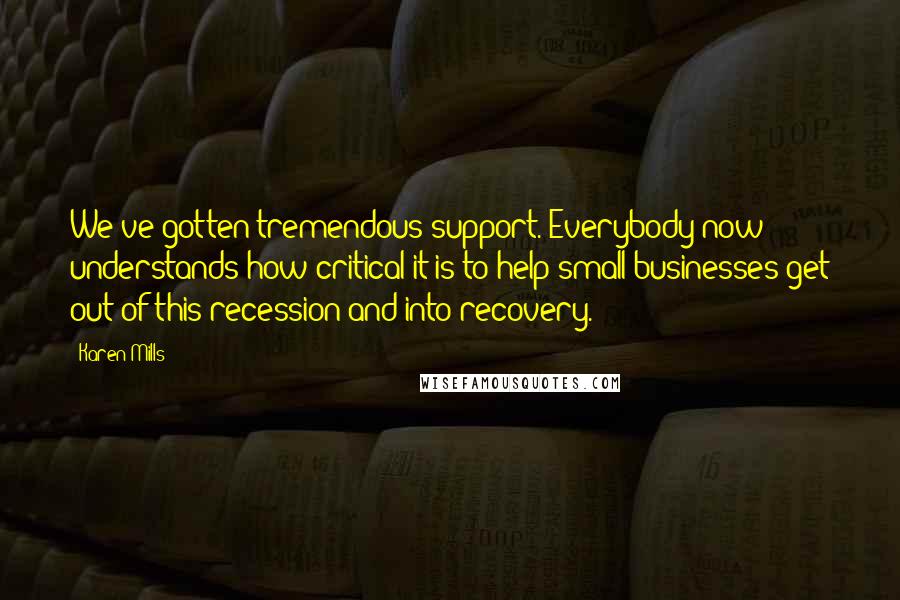 Karen Mills Quotes: We've gotten tremendous support. Everybody now understands how critical it is to help small businesses get out of this recession and into recovery.