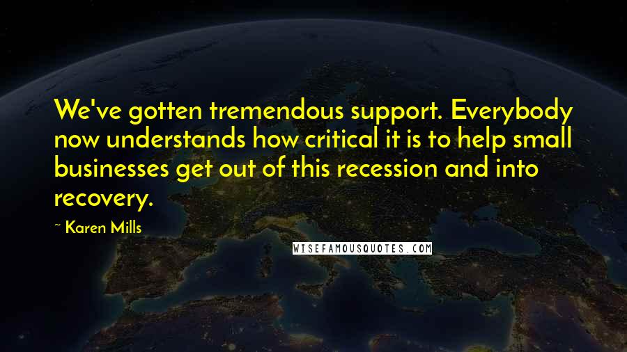 Karen Mills Quotes: We've gotten tremendous support. Everybody now understands how critical it is to help small businesses get out of this recession and into recovery.