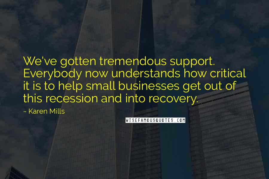 Karen Mills Quotes: We've gotten tremendous support. Everybody now understands how critical it is to help small businesses get out of this recession and into recovery.