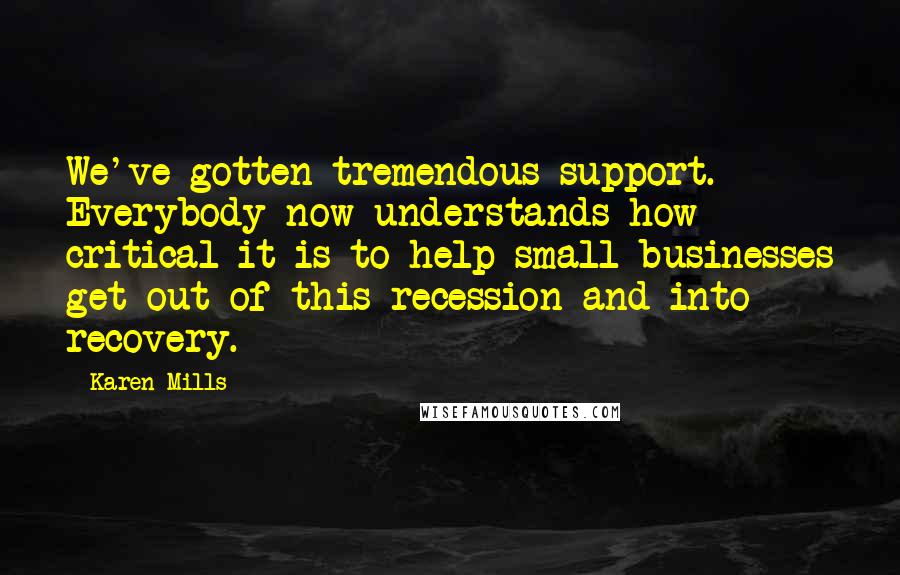 Karen Mills Quotes: We've gotten tremendous support. Everybody now understands how critical it is to help small businesses get out of this recession and into recovery.