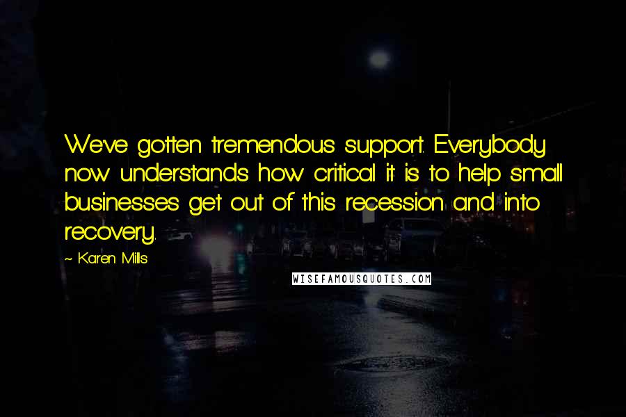 Karen Mills Quotes: We've gotten tremendous support. Everybody now understands how critical it is to help small businesses get out of this recession and into recovery.