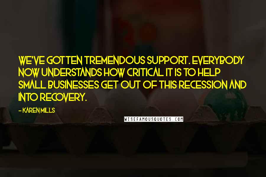 Karen Mills Quotes: We've gotten tremendous support. Everybody now understands how critical it is to help small businesses get out of this recession and into recovery.