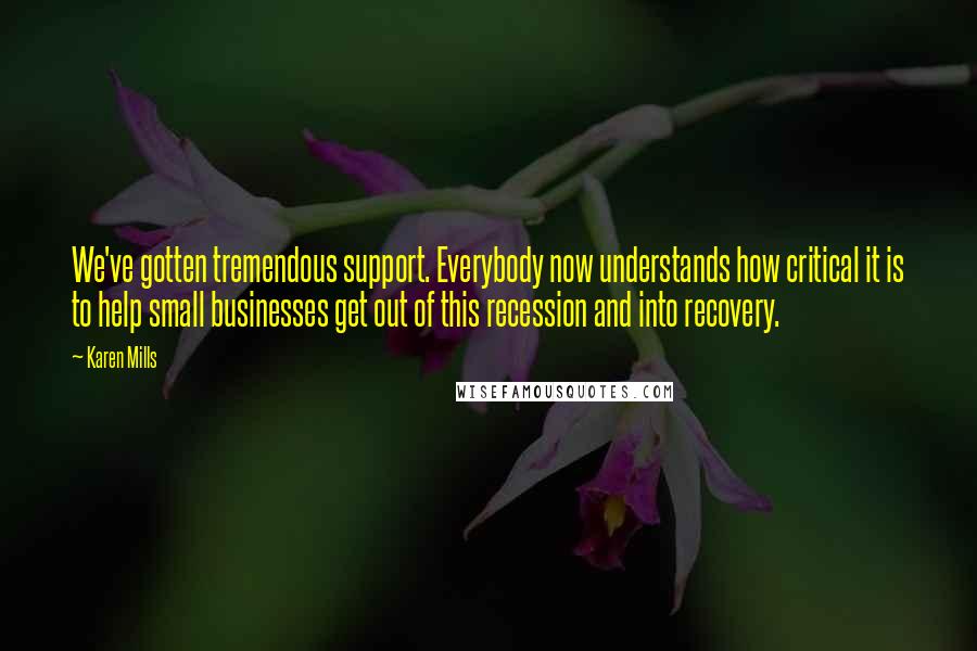 Karen Mills Quotes: We've gotten tremendous support. Everybody now understands how critical it is to help small businesses get out of this recession and into recovery.