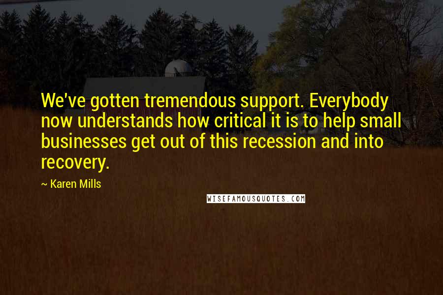 Karen Mills Quotes: We've gotten tremendous support. Everybody now understands how critical it is to help small businesses get out of this recession and into recovery.