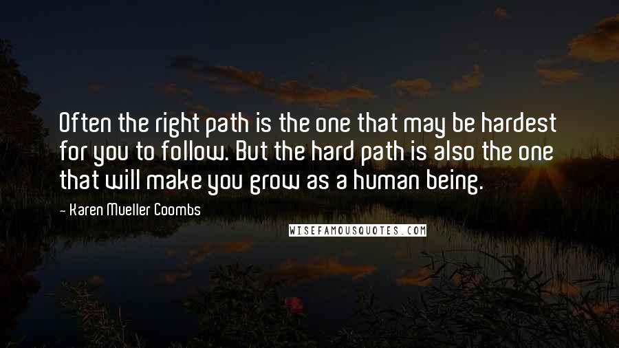 Karen Mueller Coombs Quotes: Often the right path is the one that may be hardest for you to follow. But the hard path is also the one that will make you grow as a human being.