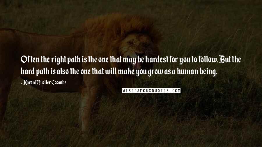 Karen Mueller Coombs Quotes: Often the right path is the one that may be hardest for you to follow. But the hard path is also the one that will make you grow as a human being.