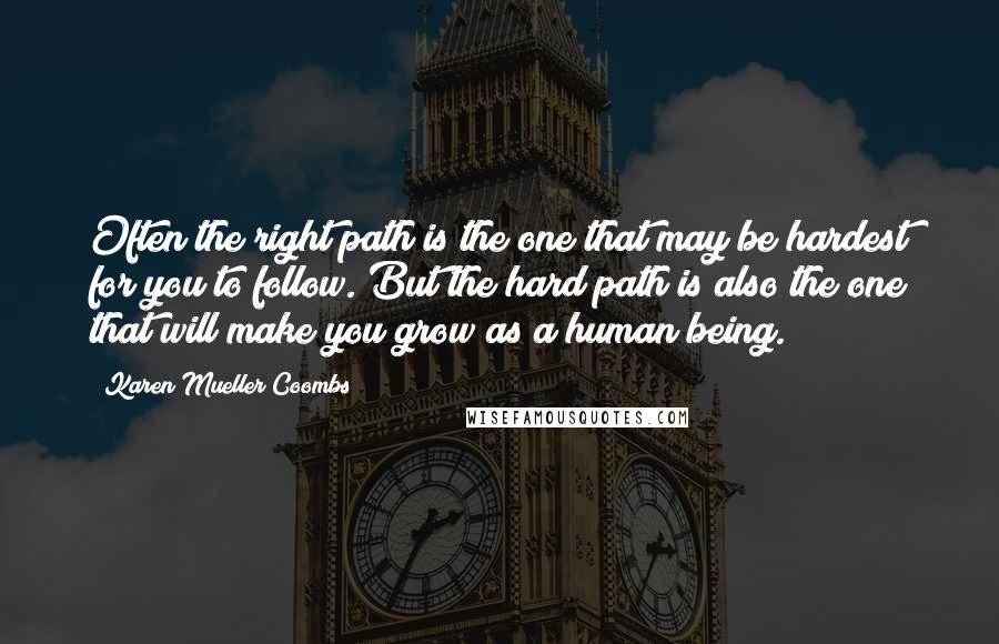 Karen Mueller Coombs Quotes: Often the right path is the one that may be hardest for you to follow. But the hard path is also the one that will make you grow as a human being.