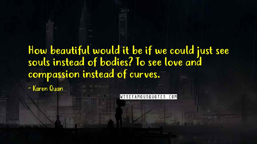 Karen Quan Quotes: How beautiful would it be if we could just see souls instead of bodies? To see love and compassion instead of curves.