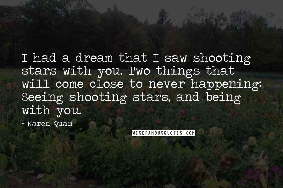 Karen Quan Quotes: I had a dream that I saw shooting stars with you. Two things that will come close to never happening: Seeing shooting stars, and being with you.