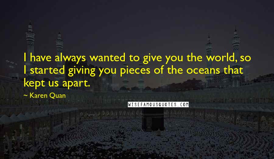 Karen Quan Quotes: I have always wanted to give you the world, so I started giving you pieces of the oceans that kept us apart.