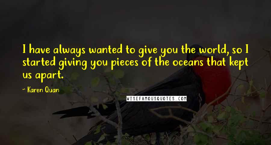 Karen Quan Quotes: I have always wanted to give you the world, so I started giving you pieces of the oceans that kept us apart.