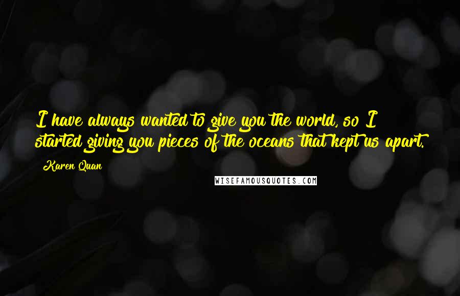 Karen Quan Quotes: I have always wanted to give you the world, so I started giving you pieces of the oceans that kept us apart.