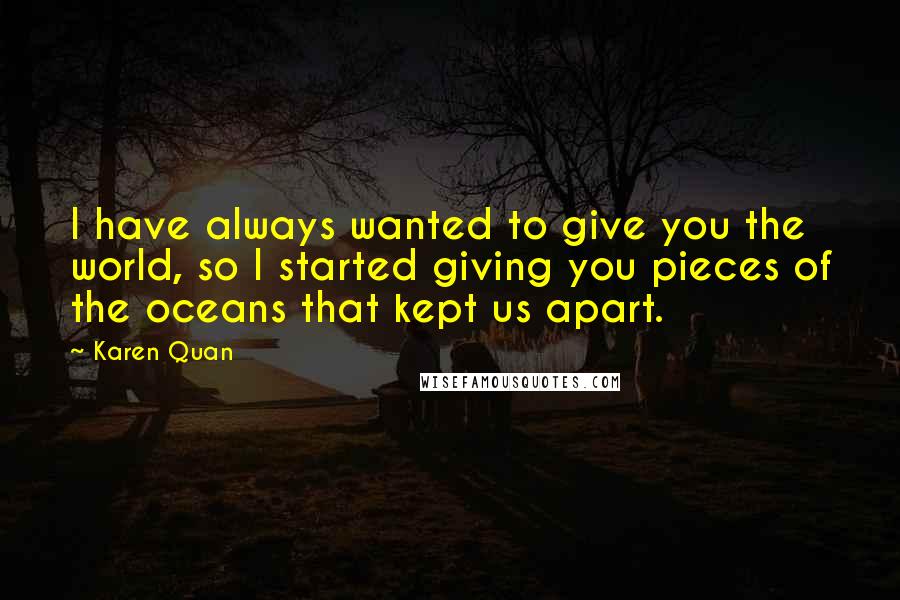 Karen Quan Quotes: I have always wanted to give you the world, so I started giving you pieces of the oceans that kept us apart.