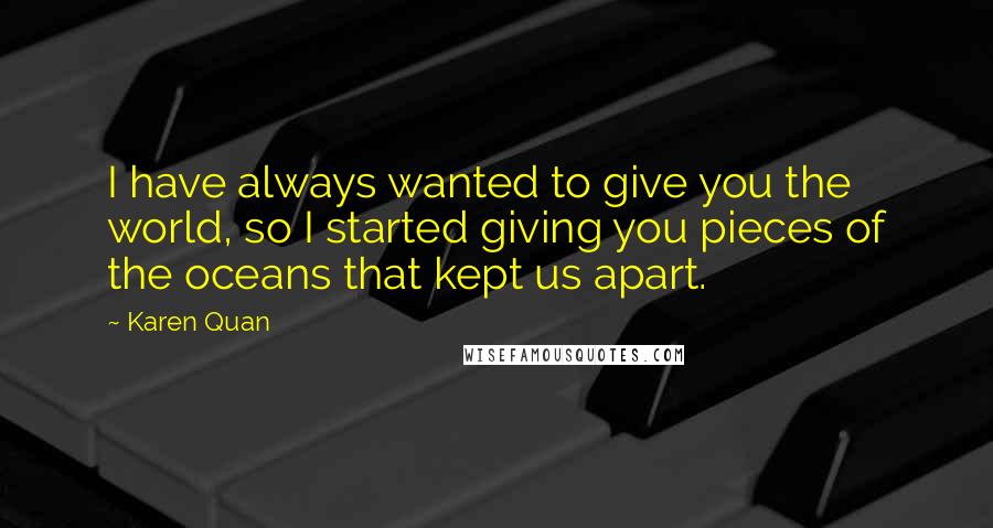 Karen Quan Quotes: I have always wanted to give you the world, so I started giving you pieces of the oceans that kept us apart.