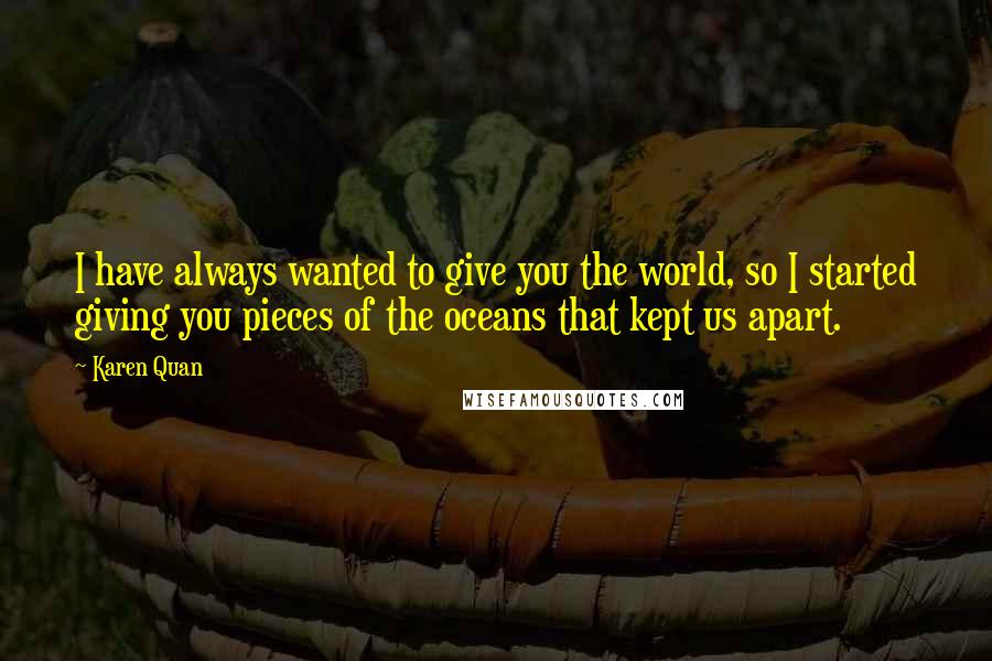 Karen Quan Quotes: I have always wanted to give you the world, so I started giving you pieces of the oceans that kept us apart.