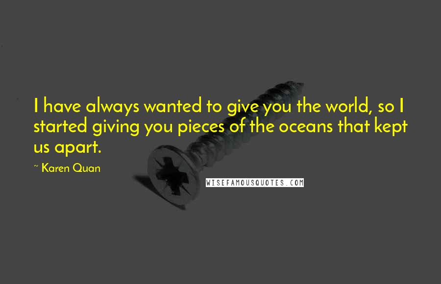 Karen Quan Quotes: I have always wanted to give you the world, so I started giving you pieces of the oceans that kept us apart.