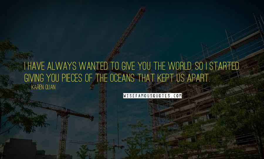 Karen Quan Quotes: I have always wanted to give you the world, so I started giving you pieces of the oceans that kept us apart.