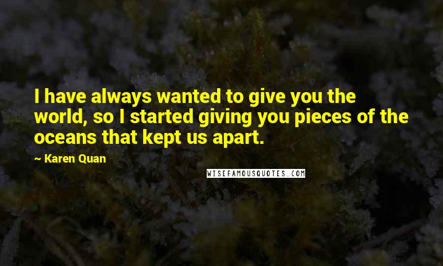 Karen Quan Quotes: I have always wanted to give you the world, so I started giving you pieces of the oceans that kept us apart.