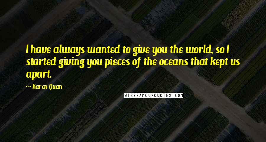 Karen Quan Quotes: I have always wanted to give you the world, so I started giving you pieces of the oceans that kept us apart.