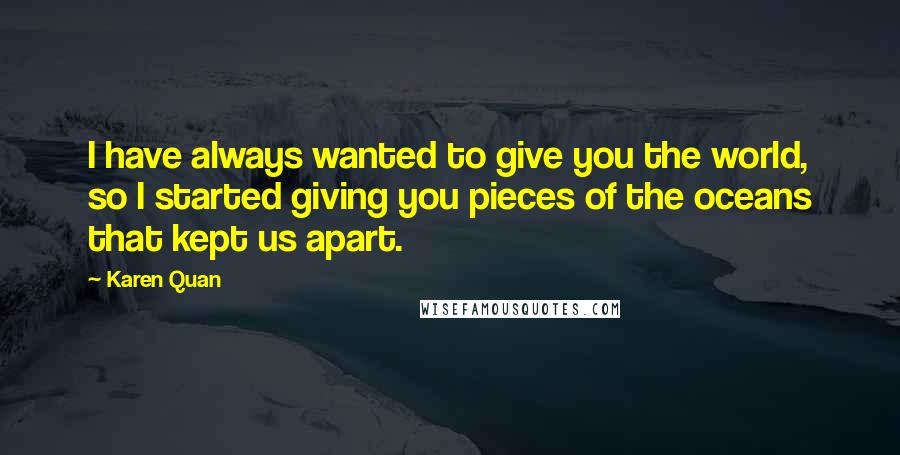 Karen Quan Quotes: I have always wanted to give you the world, so I started giving you pieces of the oceans that kept us apart.