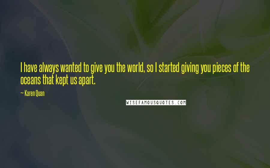 Karen Quan Quotes: I have always wanted to give you the world, so I started giving you pieces of the oceans that kept us apart.