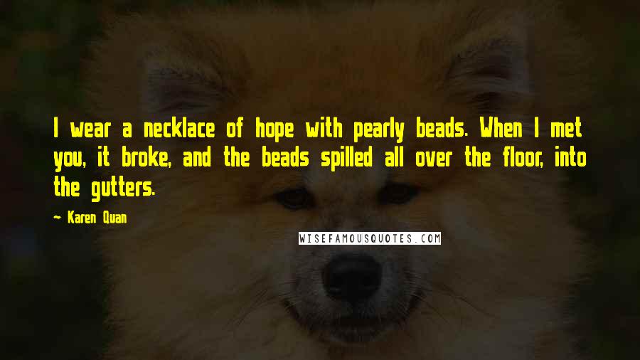 Karen Quan Quotes: I wear a necklace of hope with pearly beads. When I met you, it broke, and the beads spilled all over the floor, into the gutters.