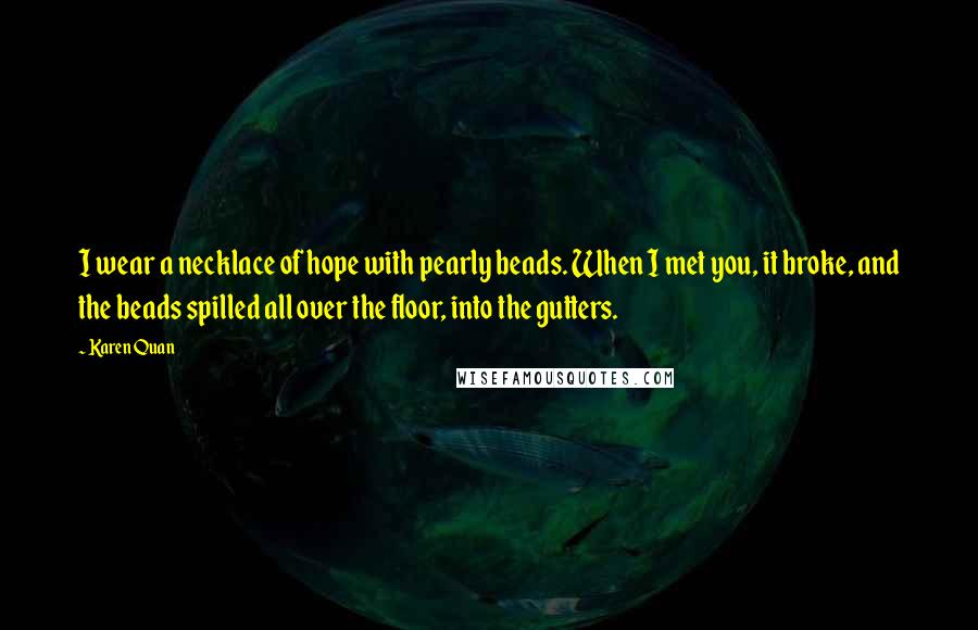 Karen Quan Quotes: I wear a necklace of hope with pearly beads. When I met you, it broke, and the beads spilled all over the floor, into the gutters.