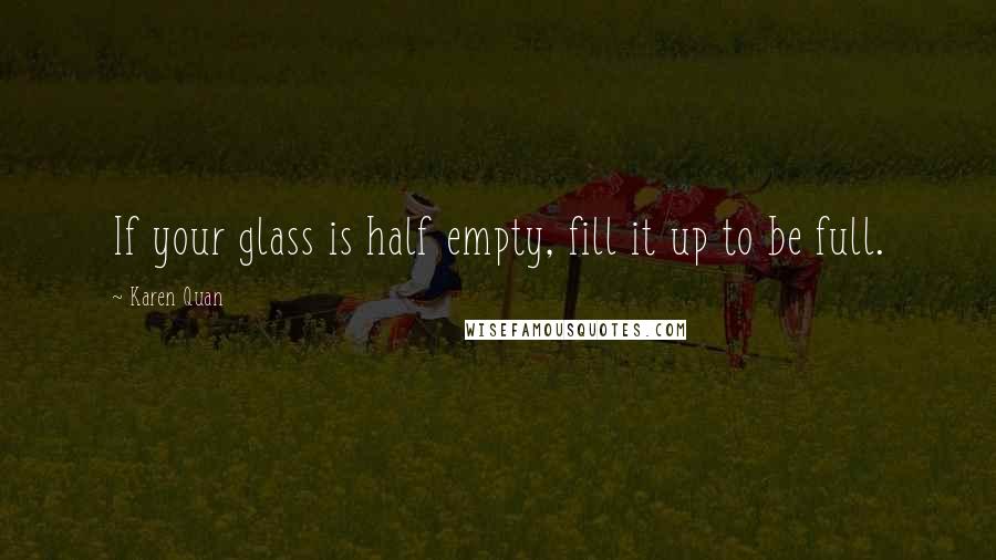 Karen Quan Quotes: If your glass is half empty, fill it up to be full.
