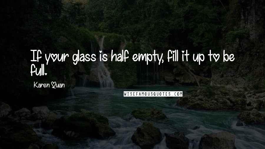 Karen Quan Quotes: If your glass is half empty, fill it up to be full.