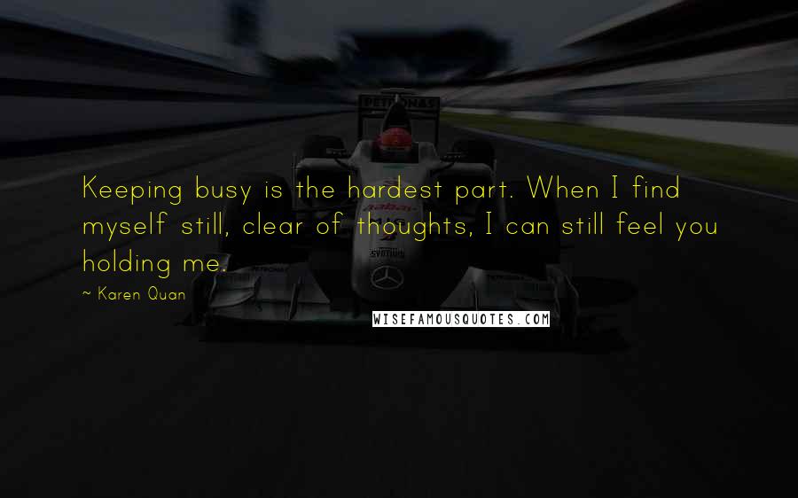 Karen Quan Quotes: Keeping busy is the hardest part. When I find myself still, clear of thoughts, I can still feel you holding me.