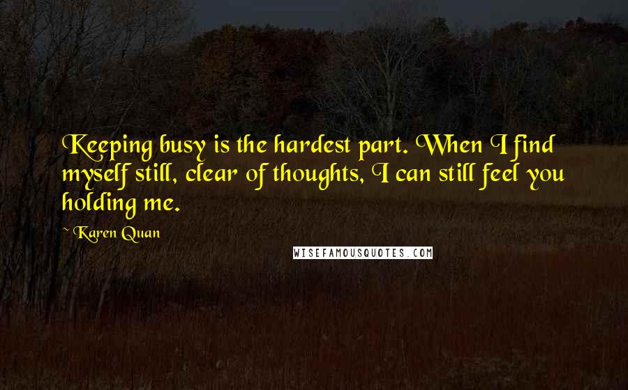 Karen Quan Quotes: Keeping busy is the hardest part. When I find myself still, clear of thoughts, I can still feel you holding me.