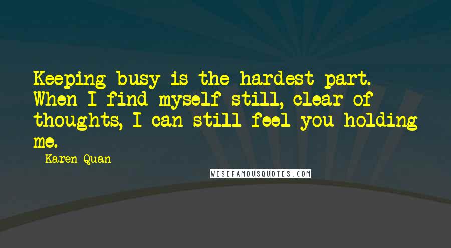 Karen Quan Quotes: Keeping busy is the hardest part. When I find myself still, clear of thoughts, I can still feel you holding me.
