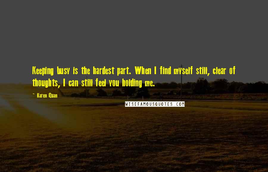 Karen Quan Quotes: Keeping busy is the hardest part. When I find myself still, clear of thoughts, I can still feel you holding me.