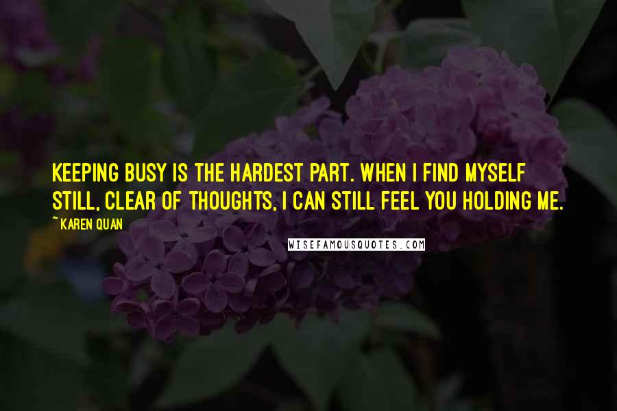 Karen Quan Quotes: Keeping busy is the hardest part. When I find myself still, clear of thoughts, I can still feel you holding me.