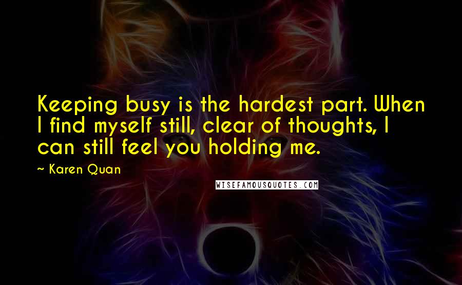 Karen Quan Quotes: Keeping busy is the hardest part. When I find myself still, clear of thoughts, I can still feel you holding me.