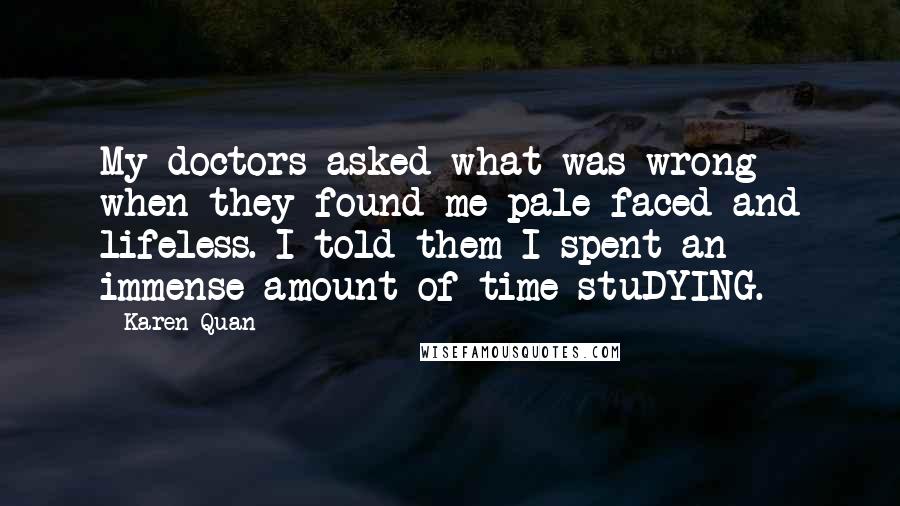 Karen Quan Quotes: My doctors asked what was wrong when they found me pale faced and lifeless. I told them I spent an immense amount of time stuDYING.