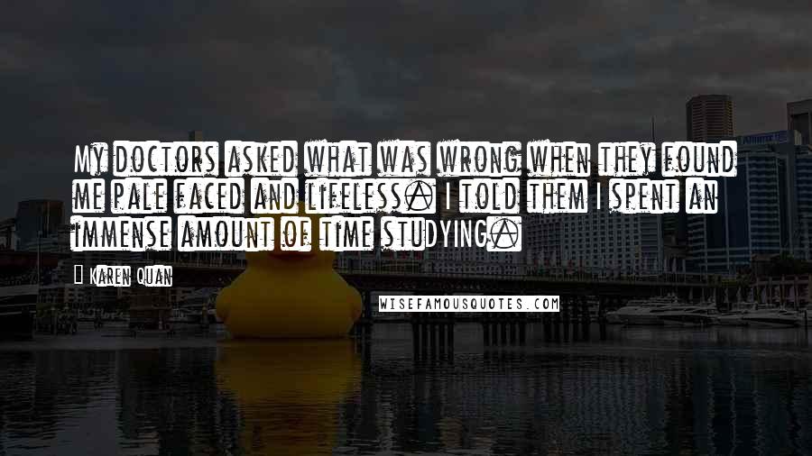Karen Quan Quotes: My doctors asked what was wrong when they found me pale faced and lifeless. I told them I spent an immense amount of time stuDYING.