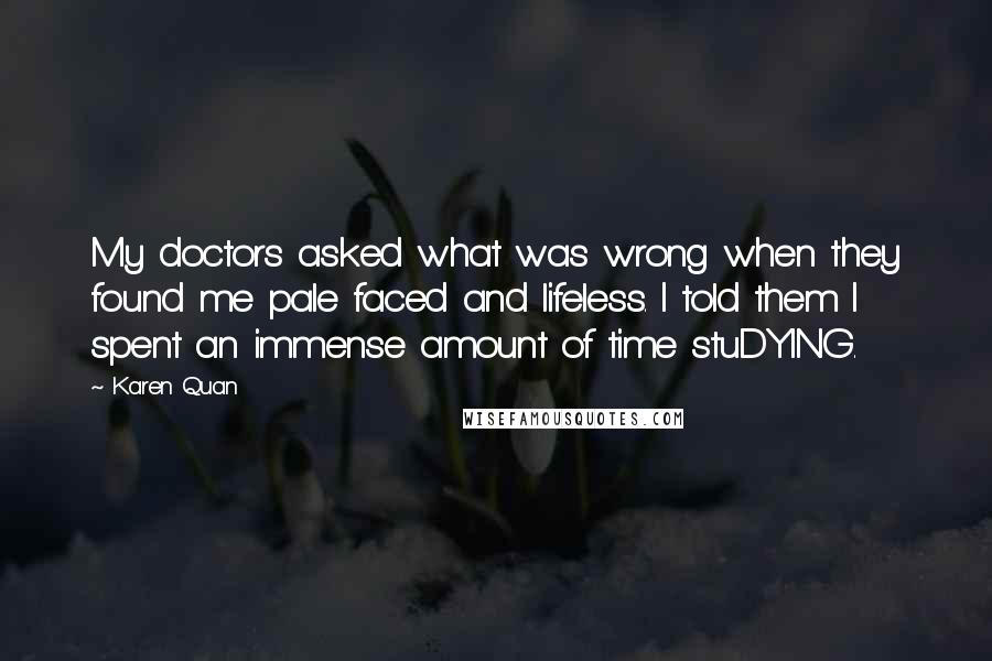 Karen Quan Quotes: My doctors asked what was wrong when they found me pale faced and lifeless. I told them I spent an immense amount of time stuDYING.