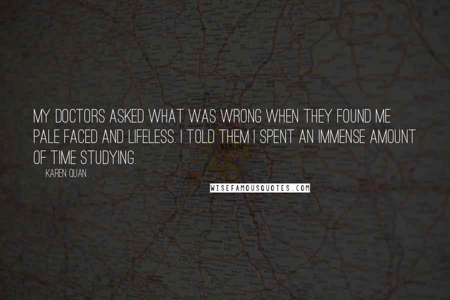 Karen Quan Quotes: My doctors asked what was wrong when they found me pale faced and lifeless. I told them I spent an immense amount of time stuDYING.