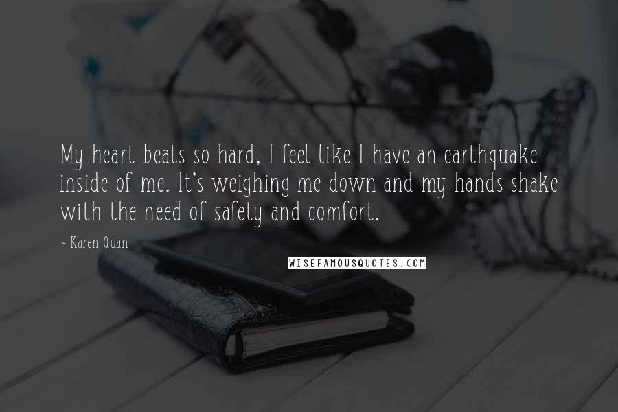 Karen Quan Quotes: My heart beats so hard, I feel like I have an earthquake inside of me. It's weighing me down and my hands shake with the need of safety and comfort.