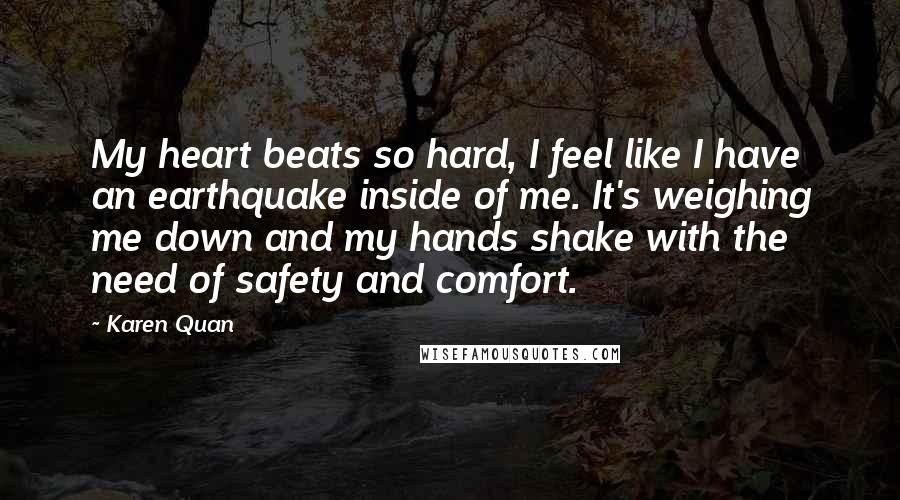 Karen Quan Quotes: My heart beats so hard, I feel like I have an earthquake inside of me. It's weighing me down and my hands shake with the need of safety and comfort.