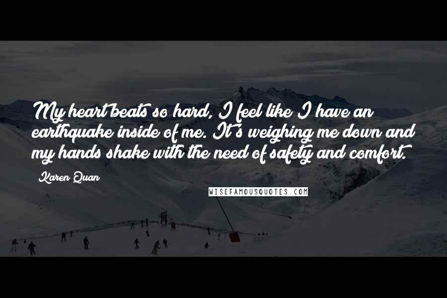 Karen Quan Quotes: My heart beats so hard, I feel like I have an earthquake inside of me. It's weighing me down and my hands shake with the need of safety and comfort.